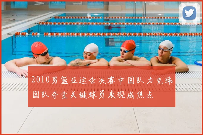 2010男篮亚运会决赛中国队力克韩国队夺金关键球员表现成焦点