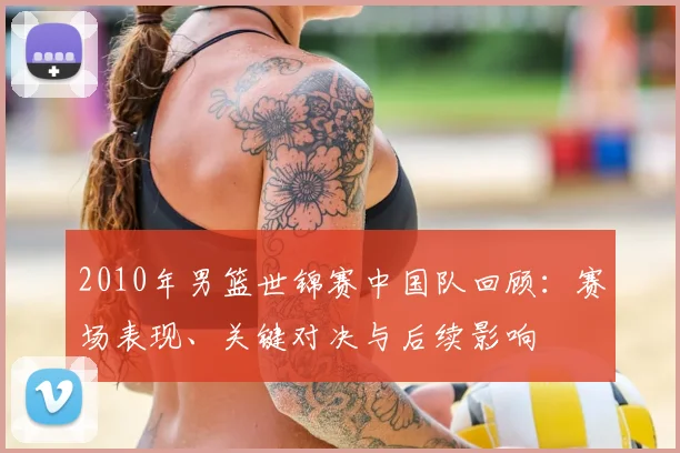 2010年男篮世锦赛中国队回顾:赛场表现、关键对决与后续影响