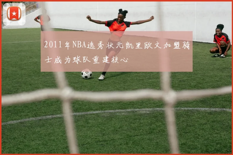 2011年NBA选秀状元凯里欧文加盟骑士成为球队重建核心
