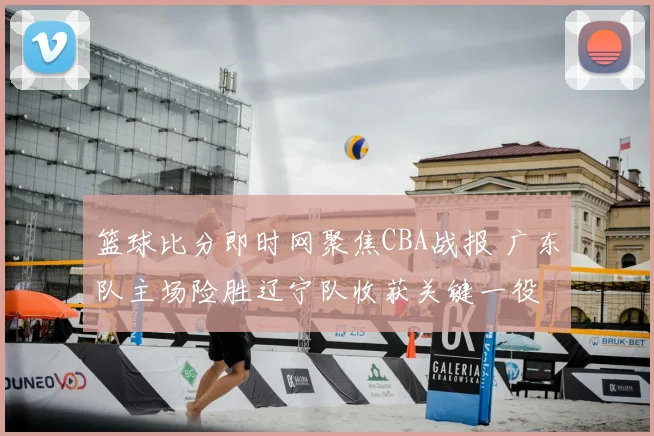 篮球比分即时网聚焦CBA战报 广东队主场险胜辽宁队收获关键一役