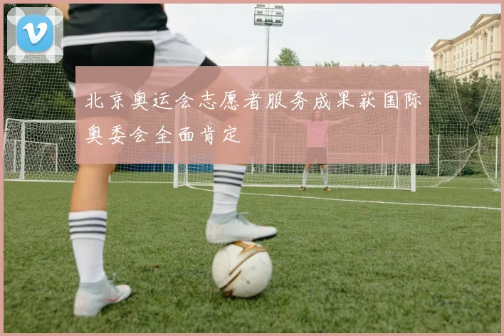 北京奥运会志愿者服务成果获国际奥委会全面肯定