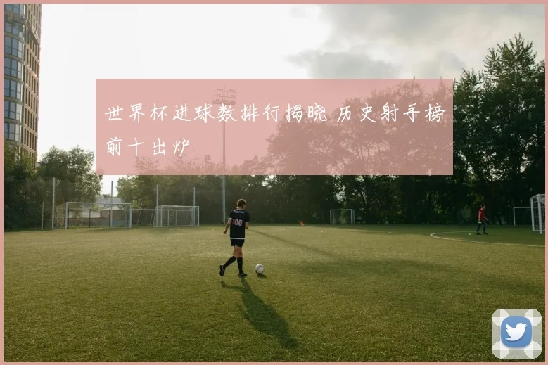 世界杯进球数排行揭晓 历史射手榜前十出炉
