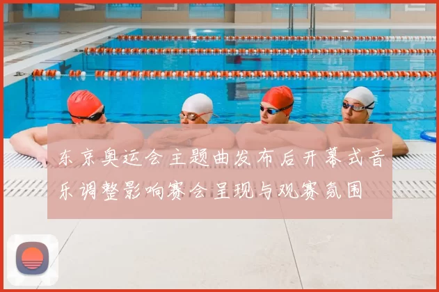 东京奥运会主题曲发布后开幕式音乐调整影响赛会呈现与观赛氛围