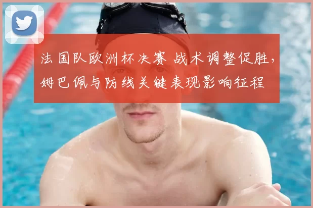 法国队欧洲杯决赛 战术调整促胜，姆巴佩与防线关键表现影响征程