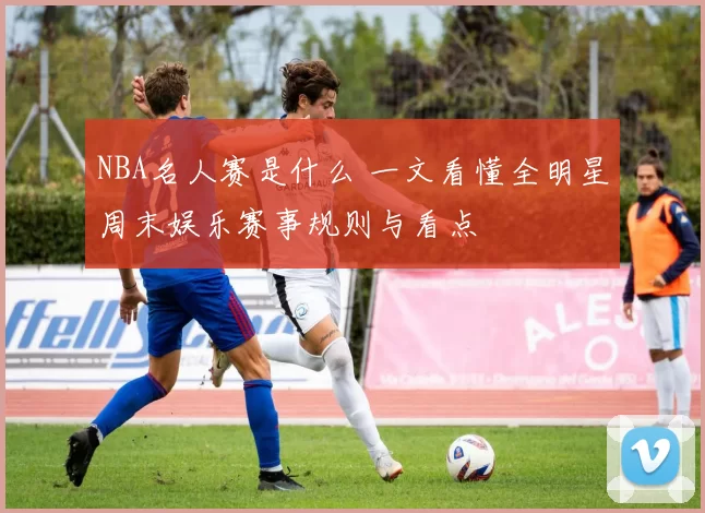 NBA名人赛是什么 一文看懂全明星周末娱乐赛事规则与看点