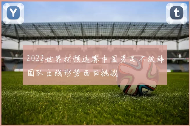 2022世界杯预选赛中国男足不敌韩国队出线形势面临挑战