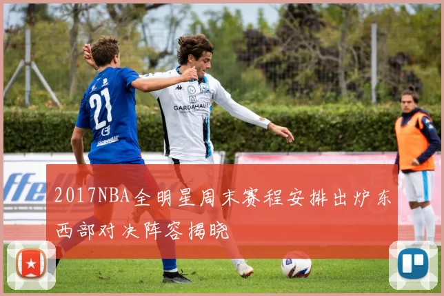 2017NBA全明星周末赛程安排出炉东西部对决阵容揭晓