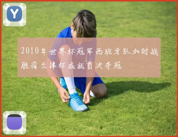 2010年世界杯冠军西班牙队加时战胜荷兰捧杯成就首次夺冠