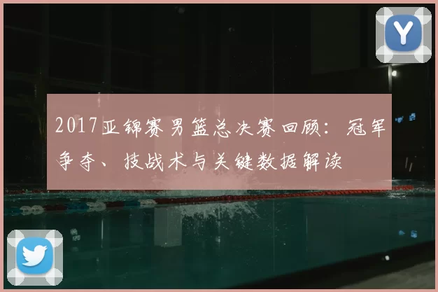 2017亚锦赛男篮总决赛回顾:冠军争夺、技战术与关键数据解读