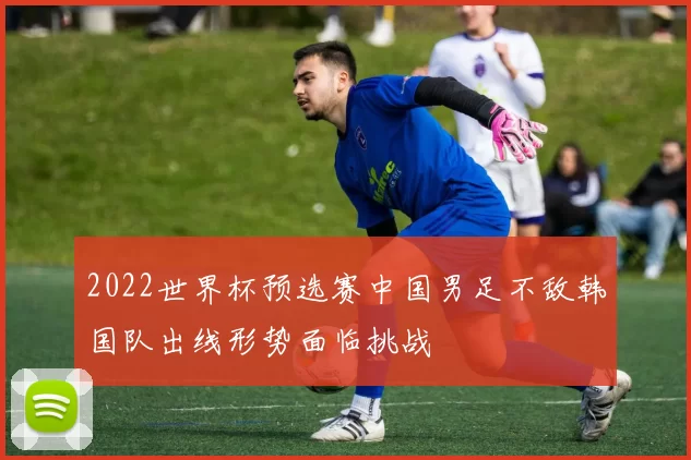 2022世界杯预选赛中国男足不敌韩国队出线形势面临挑战