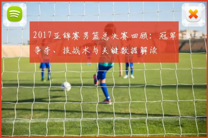 2017亚锦赛男篮总决赛回顾:冠军争夺、技战术与关键数据解读