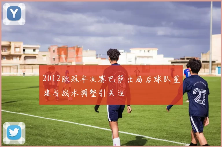 2012欧冠半决赛巴萨出局后球队重建与战术调整引关注