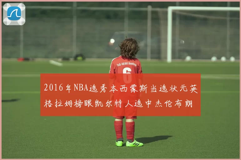 2016年NBA选秀本西蒙斯当选状元英格拉姆榜眼凯尔特人选中杰伦布朗