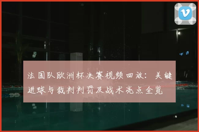 法国队欧洲杯决赛视频回放：关键进球与裁判判罚及战术亮点全览
