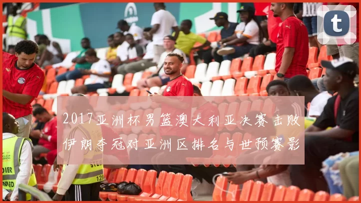 2017亚洲杯男篮澳大利亚决赛击败伊朗夺冠对亚洲区排名与世预赛影响