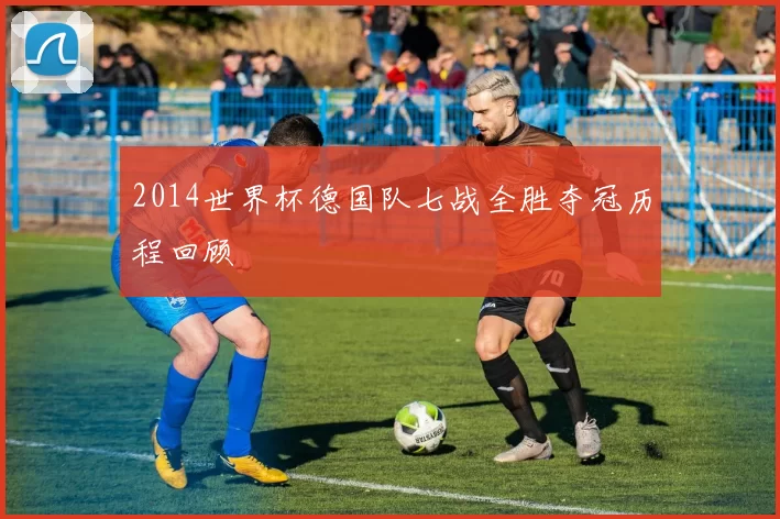 2014世界杯德国队七战全胜夺冠历程回顾