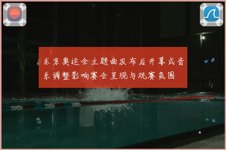 东京奥运会主题曲发布后开幕式音乐调整影响赛会呈现与观赛氛围