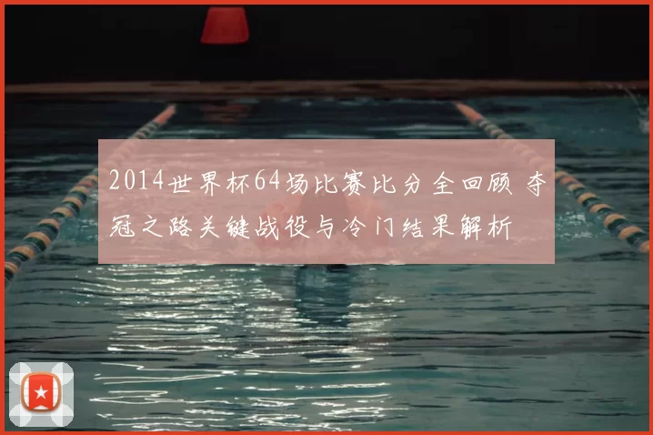 2014世界杯64场比赛比分全回顾 夺冠之路关键战役与冷门结果解析