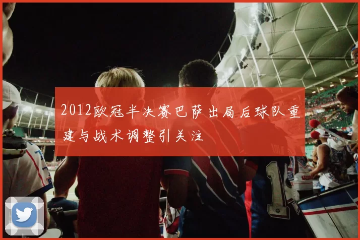 2012欧冠半决赛巴萨出局后球队重建与战术调整引关注