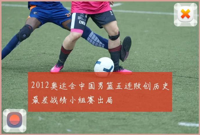 2012奥运会中国男篮五连败创历史最差战绩小组赛出局