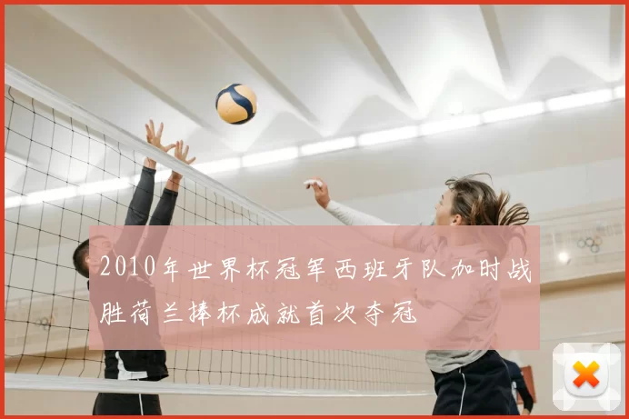 2010年世界杯冠军西班牙队加时战胜荷兰捧杯成就首次夺冠