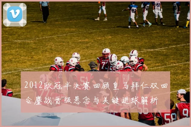 2012欧冠半决赛回顾皇马拜仁双回合鏖战晋级悬念与关键进球解析