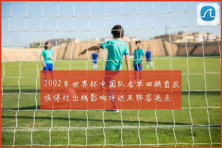 2002年世界杯中国队名单回顾首发伤停对出线影响评述及阵容亮点