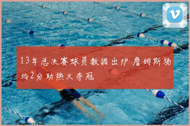 13年总决赛球员数据出炉 詹姆斯场均2分助热火夺冠