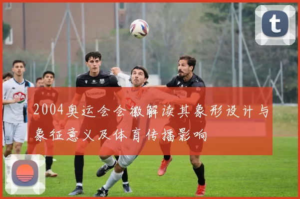 2004奥运会会徽解读其象形设计与象征意义及体育传播影响