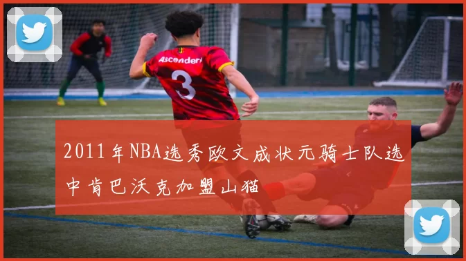 2011年NBA选秀欧文成状元骑士队选中肯巴沃克加盟山猫