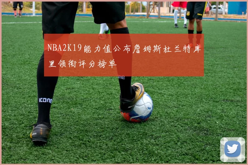NBA2K19能力值公布詹姆斯杜兰特库里领衔评分榜单