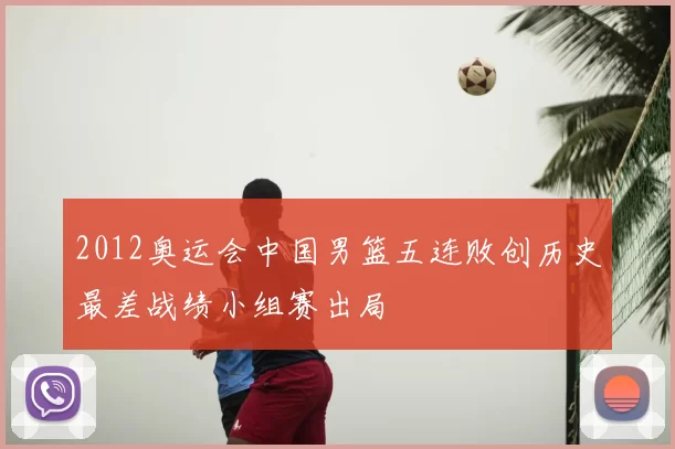 2012奥运会中国男篮五连败创历史最差战绩小组赛出局