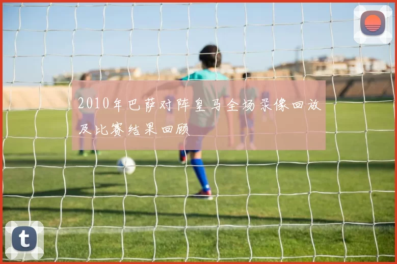 2010年巴萨对阵皇马全场录像回放及比赛结果回顾