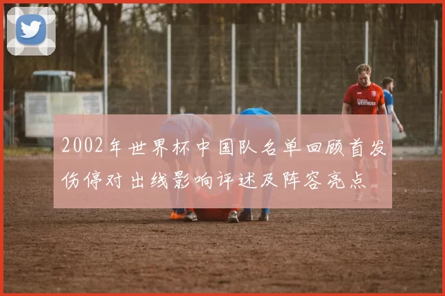 2002年世界杯中国队名单回顾首发伤停对出线影响评述及阵容亮点