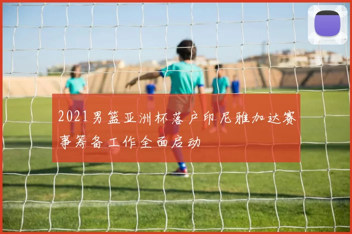 2021男篮亚洲杯落户印尼雅加达赛事筹备工作全面启动