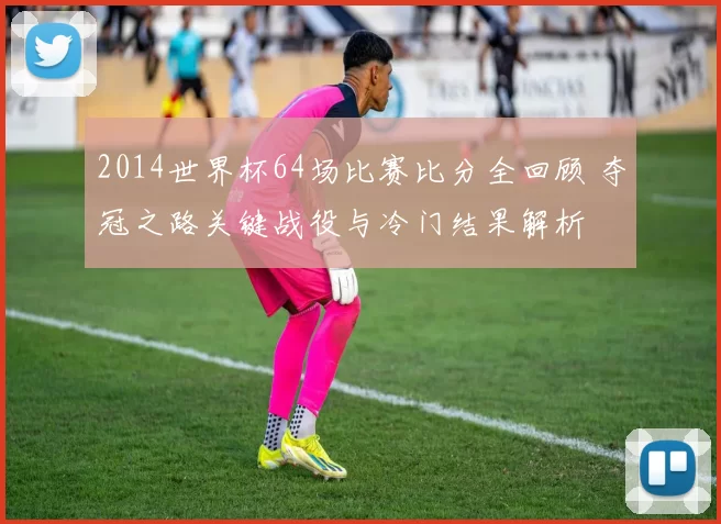 2014世界杯64场比赛比分全回顾 夺冠之路关键战役与冷门结果解析