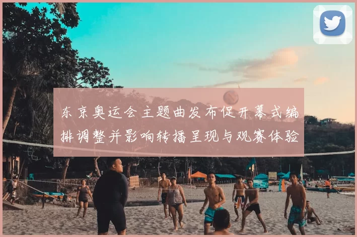 东京奥运会主题曲发布促开幕式编排调整并影响转播呈现与观赛体验