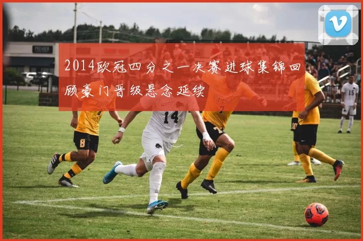 2014欧冠四分之一决赛进球集锦回顾豪门晋级悬念延续